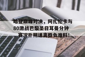 九游娱乐-关于哈登巅峰对决，阿扎伦卡与80激战巴黎圣日耳曼分钟，赛况扑朔迷离胜负难料！的信息